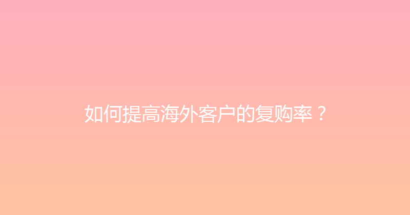 如何提高海外客户的复购率？ 封面图