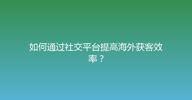 如何通过社交平台提高海外获客效率？ 封面图