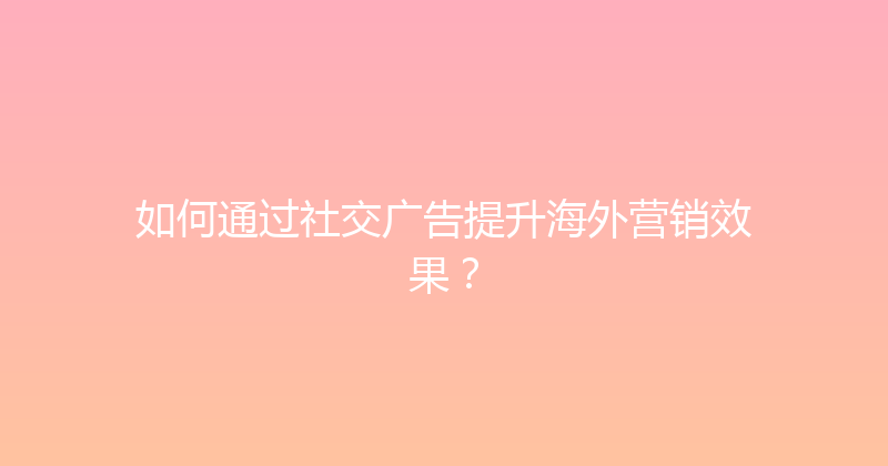 如何通过社交广告提升海外营销效果？ 封面图
