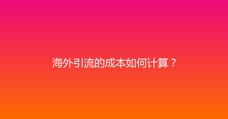海外引流的成本如何计算？ 封面图